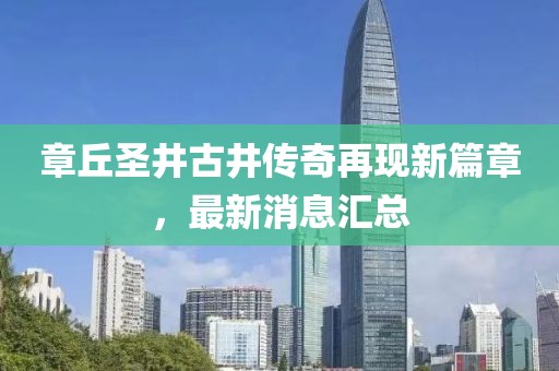 章丘圣井古井傳奇再現(xiàn)新篇章，最新消息匯總