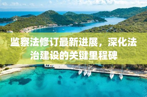 監(jiān)察法修訂最新進(jìn)展，深化法治建設(shè)的關(guān)鍵里程碑