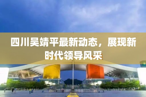 四川吳靖平最新動(dòng)態(tài)，展現(xiàn)新時(shí)代領(lǐng)導(dǎo)風(fēng)采