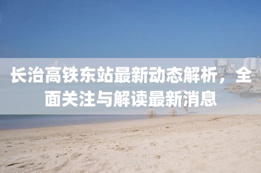長(zhǎng)治高鐵東站最新動(dòng)態(tài)解析，全面關(guān)注與解讀最新消息