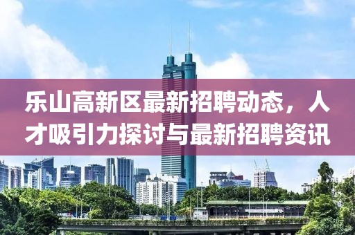 樂(lè )山高新區最新招聘動(dòng)態(tài)，人才吸引力探討與最新招聘資訊