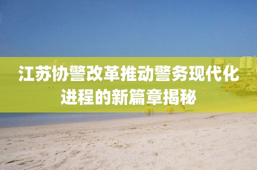 江蘇協(xié)警改革推動(dòng)警務(wù)現(xiàn)代化進(jìn)程的新篇章揭秘