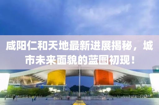 咸陽仁和天地最新進(jìn)展揭秘，城市未來面貌的藍(lán)圖初現(xiàn)！