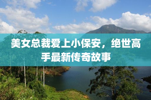 美女總裁愛上小保安，絕世高手最新傳奇故事