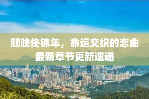 顧晚佟錦年，命運(yùn)交織的戀曲最新章節(jié)更新速遞