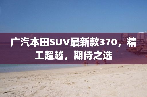 廣汽本田SUV最新款370，精工超越，期待之選