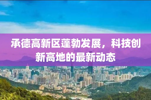 承德高新區(qū)蓬勃發(fā)展，科技創(chuàng)新高地的最新動(dòng)態(tài)