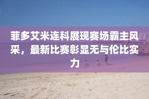 菲多艾米連科展現(xiàn)賽場(chǎng)霸主風(fēng)采，最新比賽彰顯無(wú)與倫比實(shí)力
