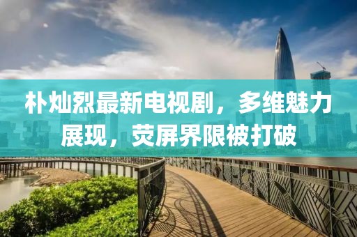 樸燦烈最新電視劇，多維魅力展現(xiàn)，熒屏界限被打破