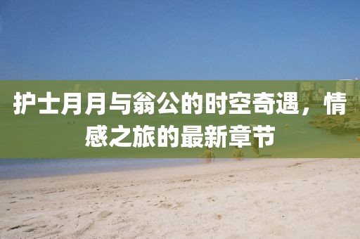 護(hù)士月月與翁公的時(shí)空奇遇，情感之旅的最新章節(jié)