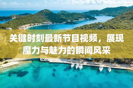 關(guān)鍵時(shí)刻最新節(jié)目視頻，展現(xiàn)魔力與魅力的瞬間風(fēng)采
