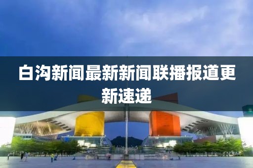 白溝新聞最新新聞聯(lián)播報(bào)道更新速遞