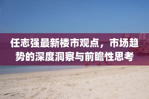 任志強(qiáng)最新樓市觀點(diǎn)，市場(chǎng)趨勢(shì)的深度洞察與前瞻性思考
