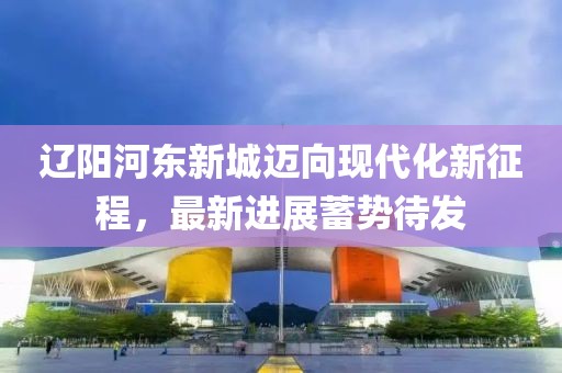 遼陽河東新城邁向現(xiàn)代化新征程，最新進展蓄勢待發(fā)