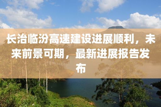 長(zhǎng)治臨汾高速建設(shè)進(jìn)展順利，未來前景可期，最新進(jìn)展報(bào)告發(fā)布