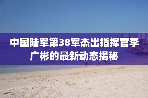 中國陸軍第38軍杰出指揮官李廣彬的最新動態(tài)揭秘
