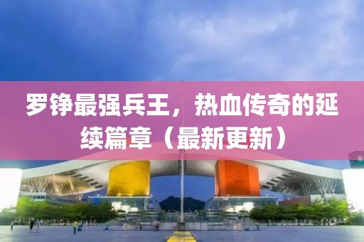 羅錚最強兵王，熱血傳奇的延續(xù)篇章（最新更新）