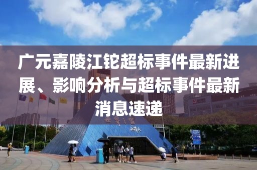 廣元嘉陵江鉈超標(biāo)事件最新進(jìn)展、影響分析與超標(biāo)事件最新消息速遞