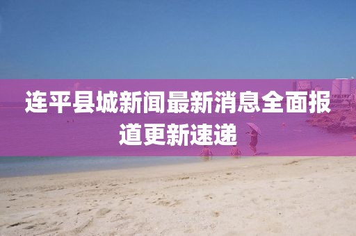 連平縣城新聞最新消息全面報(bào)道更新速遞