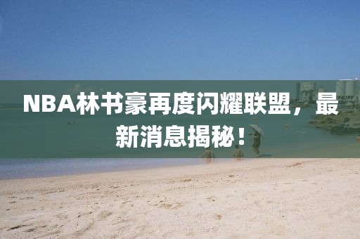 NBA林書(shū)豪再度閃耀聯(lián)盟，最新消息揭秘！