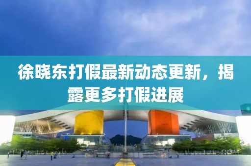 徐曉東打假最新動(dòng)態(tài)更新，揭露更多打假進(jìn)展