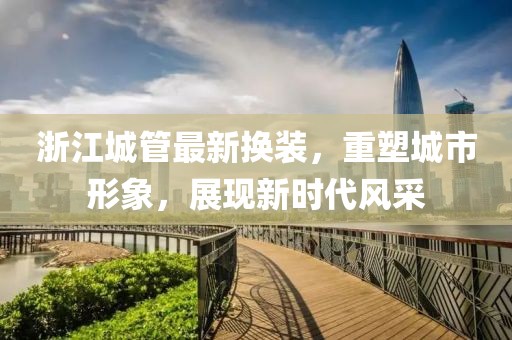 浙江城管最新換裝，重塑城市形象，展現新時代風采