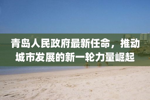 青島人民政府最新任命，推動城市發(fā)展的新一輪力量崛起