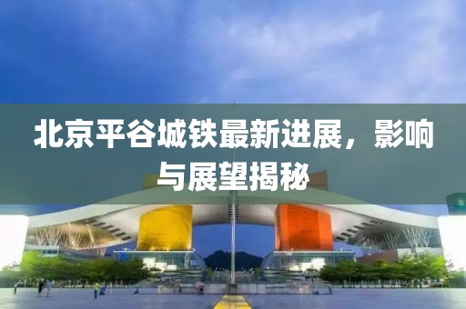 北京平谷城鐵最新進展，影響與展望揭秘