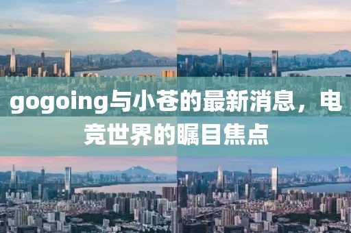 gogoing與小蒼的最新消息，電競(jìng)世界的矚目焦點(diǎn)