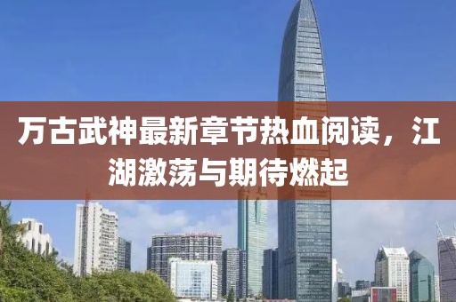 萬古武神最新章節(jié)熱血閱讀，江湖激蕩與期待燃起