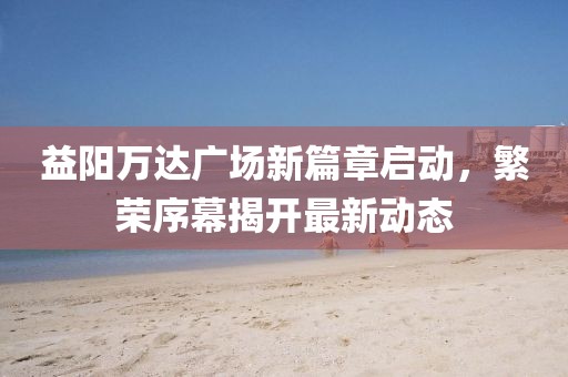 益陽(yáng)萬(wàn)達(dá)廣場(chǎng)新篇章啟動(dòng)，繁榮序幕揭開(kāi)最新動(dòng)態(tài)
