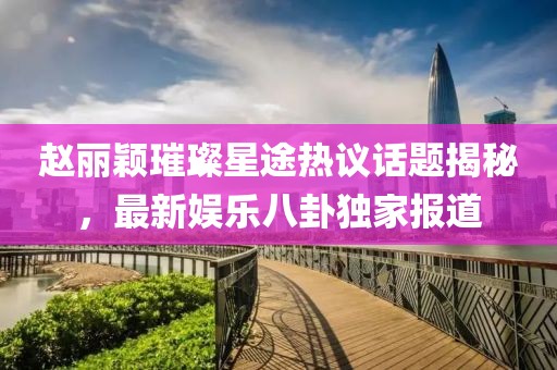 趙麗穎璀璨星途熱議話題揭秘，最新娛樂八卦獨家報道
