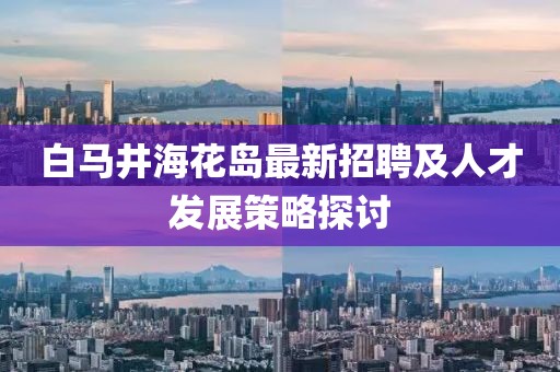 白馬井?；◢u最新招聘及人才發(fā)展策略探討