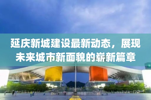 延慶新城建設(shè)最新動態(tài)，展現(xiàn)未來城市新面貌的嶄新篇章