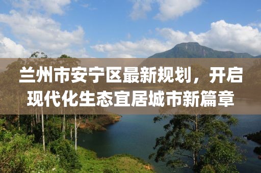 蘭州市安寧區(qū)最新規(guī)劃，開(kāi)啟現(xiàn)代化生態(tài)宜居城市新篇章