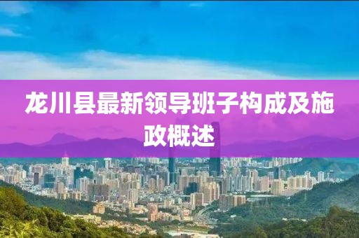 龍川縣最新領導班子構成及施政概述