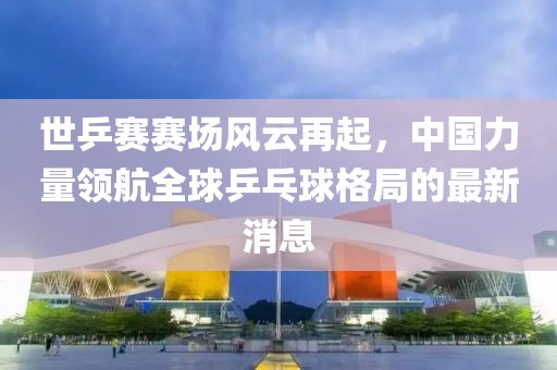 世乒賽賽場風云再起，中國力量領(lǐng)航全球乒乓球格局的最新消息