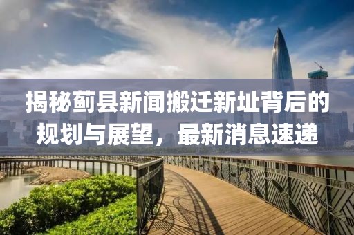 揭秘薊縣新聞搬遷新址背后的規(guī)劃與展望，最新消息速遞