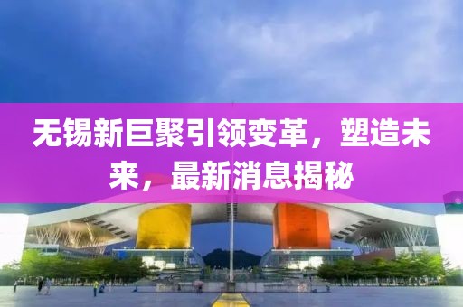 無錫新巨聚引領(lǐng)變革，塑造未來，最新消息揭秘