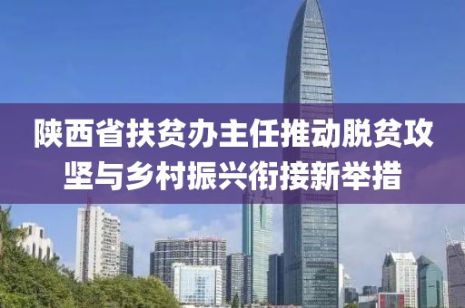 陜西省扶貧辦主任推動(dòng)脫貧攻堅(jiān)與鄉(xiāng)村振興銜接新舉措
