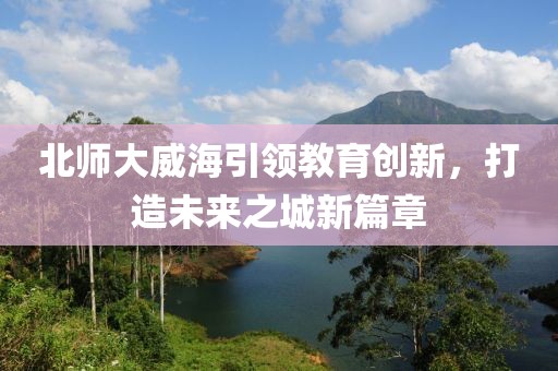 北師大威海引領(lǐng)教育創(chuàng  )新，打造未來(lái)之城新篇章