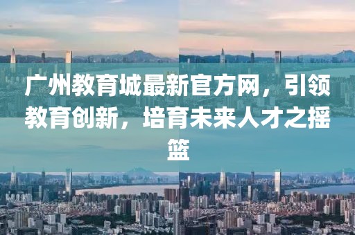 廣州教育城最新官方網(wǎng)，引領(lǐng)教育創(chuàng  )新，培育未來(lái)人才之搖籃