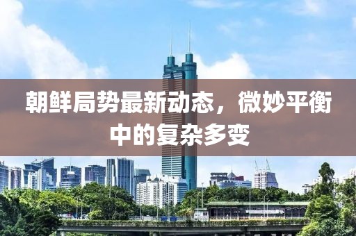 朝鮮局勢(shì)最新動(dòng)態(tài)，微妙平衡中的復(fù)雜多變