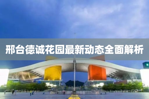 邢臺(tái)德誠花園最新動(dòng)態(tài)全面解析