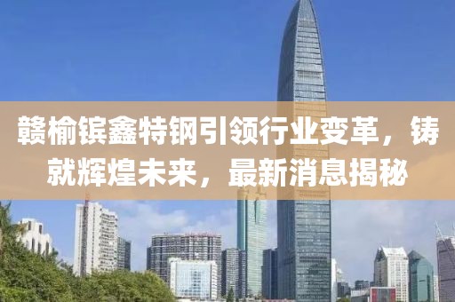 贛榆鑌鑫特鋼引領(lǐng)行業(yè)變革，鑄就輝煌未來(lái)，最新消息揭秘