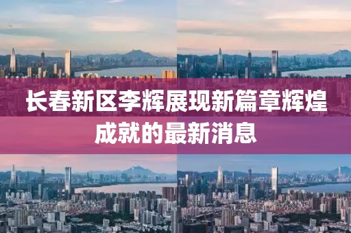 長(zhǎng)春新區(qū)李輝展現(xiàn)新篇章輝煌成就的最新消息