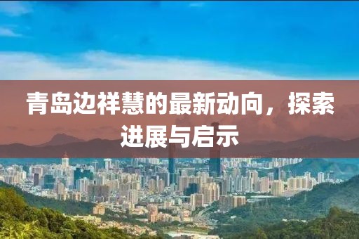 青島邊祥慧的最新動向，探索進(jìn)展與啟示