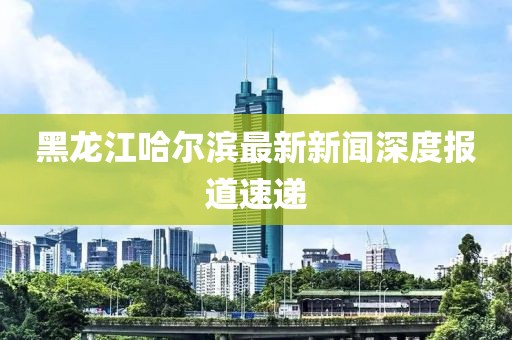 黑龍江哈爾濱最新新聞深度報(bào)道速遞