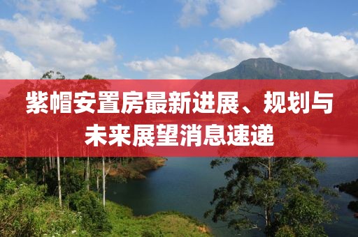 紫帽安置房最新進展、規(guī)劃與未來展望消息速遞