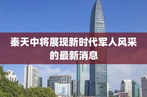 秦天中將展現(xiàn)新時代軍人風(fēng)采的最新消息